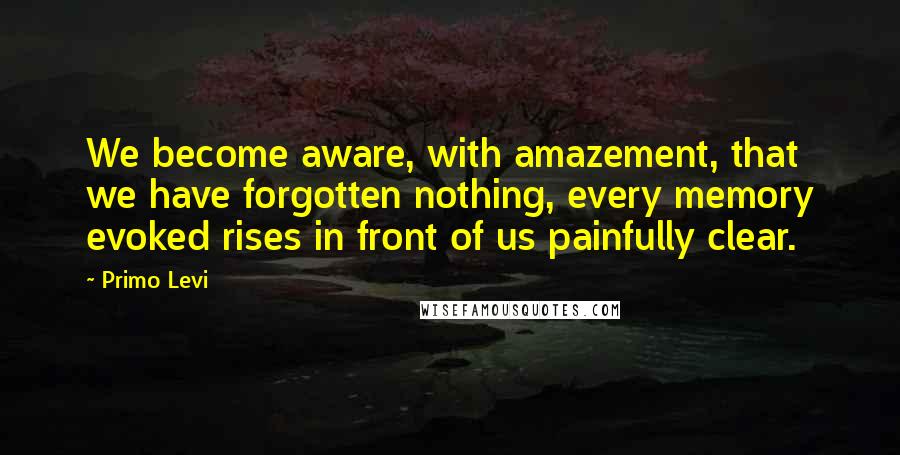 Primo Levi Quotes: We become aware, with amazement, that we have forgotten nothing, every memory evoked rises in front of us painfully clear.