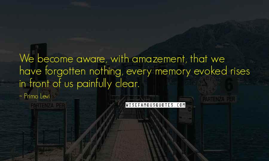 Primo Levi Quotes: We become aware, with amazement, that we have forgotten nothing, every memory evoked rises in front of us painfully clear.