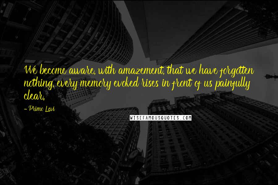 Primo Levi Quotes: We become aware, with amazement, that we have forgotten nothing, every memory evoked rises in front of us painfully clear.