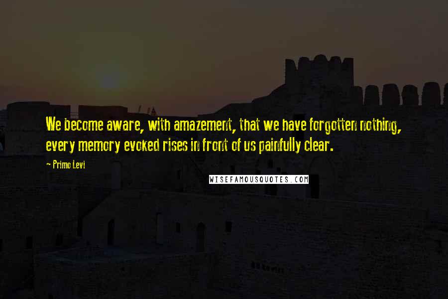 Primo Levi Quotes: We become aware, with amazement, that we have forgotten nothing, every memory evoked rises in front of us painfully clear.