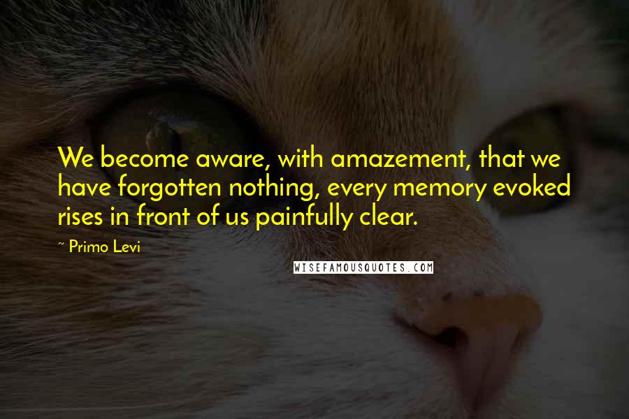 Primo Levi Quotes: We become aware, with amazement, that we have forgotten nothing, every memory evoked rises in front of us painfully clear.