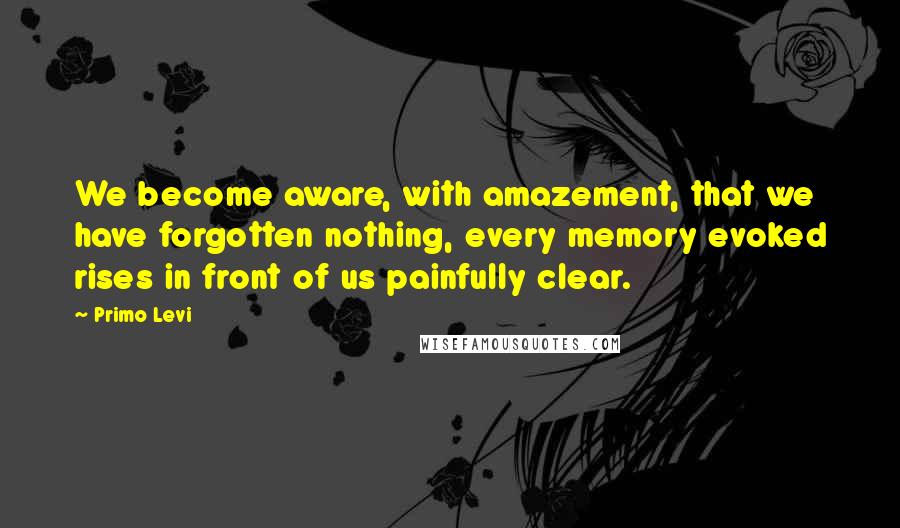 Primo Levi Quotes: We become aware, with amazement, that we have forgotten nothing, every memory evoked rises in front of us painfully clear.
