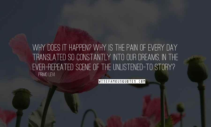 Primo Levi Quotes: Why does it happen? Why is the pain of every day translated so constantly into our dreams, in the ever-repeated scene of the unlistened-to story?