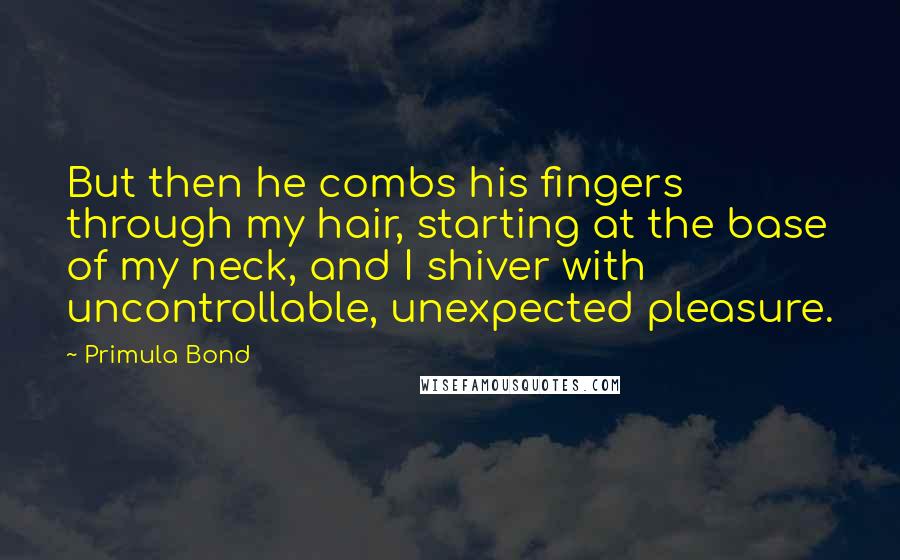 Primula Bond Quotes: But then he combs his fingers through my hair, starting at the base of my neck, and I shiver with uncontrollable, unexpected pleasure.