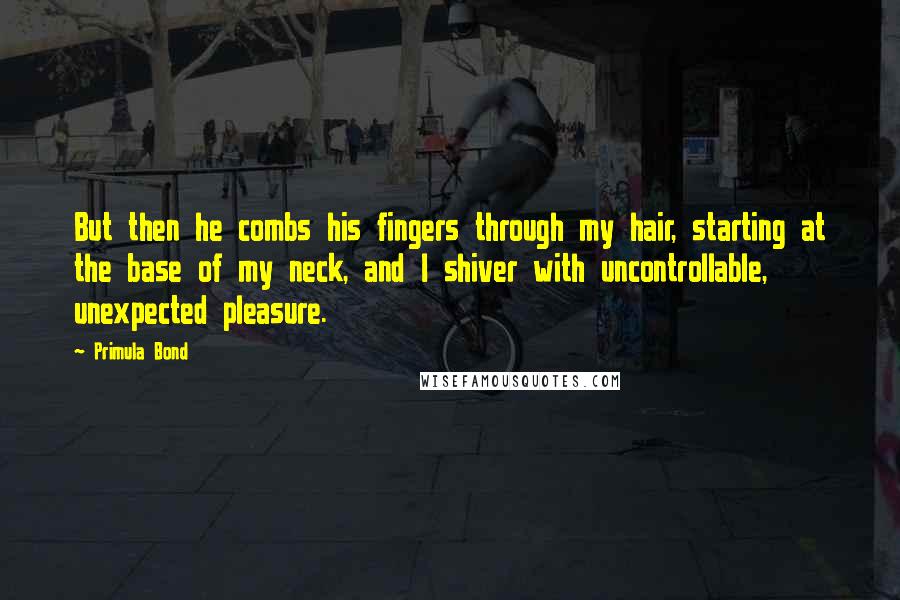 Primula Bond Quotes: But then he combs his fingers through my hair, starting at the base of my neck, and I shiver with uncontrollable, unexpected pleasure.