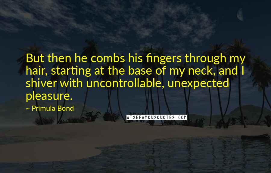 Primula Bond Quotes: But then he combs his fingers through my hair, starting at the base of my neck, and I shiver with uncontrollable, unexpected pleasure.