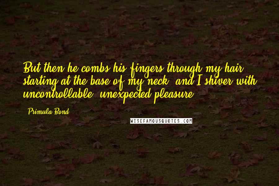 Primula Bond Quotes: But then he combs his fingers through my hair, starting at the base of my neck, and I shiver with uncontrollable, unexpected pleasure.