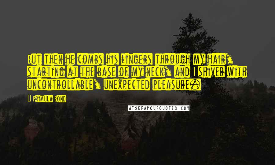 Primula Bond Quotes: But then he combs his fingers through my hair, starting at the base of my neck, and I shiver with uncontrollable, unexpected pleasure.