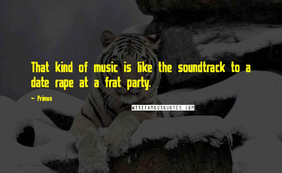 Primus Quotes: That kind of music is like the soundtrack to a date rape at a frat party.