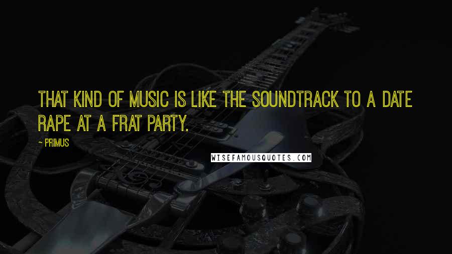 Primus Quotes: That kind of music is like the soundtrack to a date rape at a frat party.