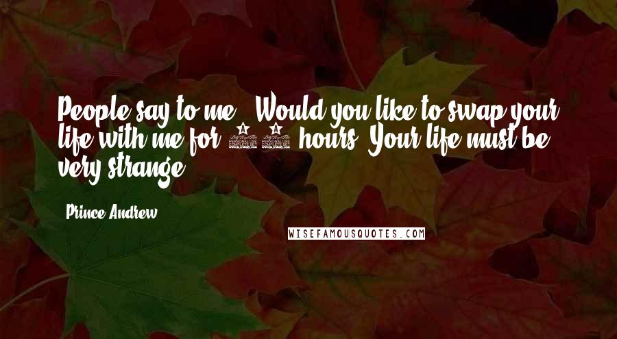 Prince Andrew Quotes: People say to me, 'Would you like to swap your life with me for 24 hours? Your life must be very strange.'