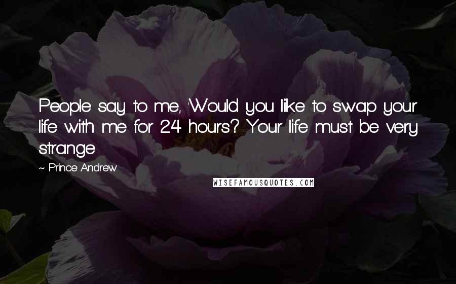 Prince Andrew Quotes: People say to me, 'Would you like to swap your life with me for 24 hours? Your life must be very strange.'