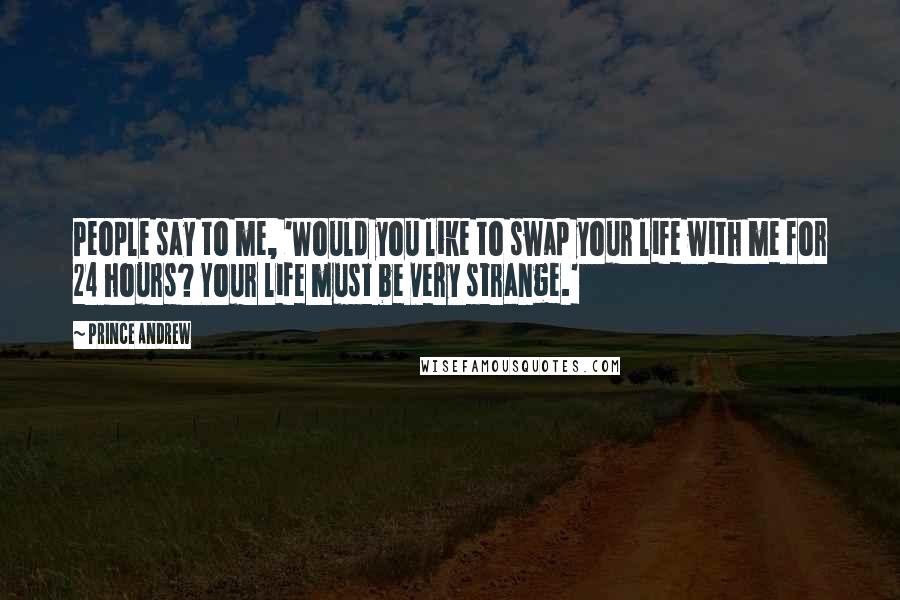Prince Andrew Quotes: People say to me, 'Would you like to swap your life with me for 24 hours? Your life must be very strange.'