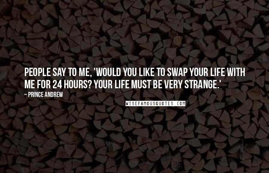 Prince Andrew Quotes: People say to me, 'Would you like to swap your life with me for 24 hours? Your life must be very strange.'