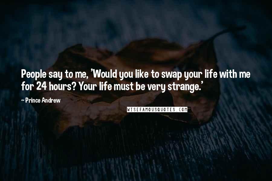 Prince Andrew Quotes: People say to me, 'Would you like to swap your life with me for 24 hours? Your life must be very strange.'