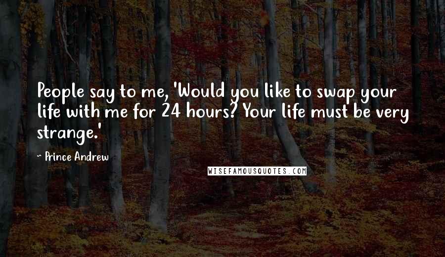 Prince Andrew Quotes: People say to me, 'Would you like to swap your life with me for 24 hours? Your life must be very strange.'