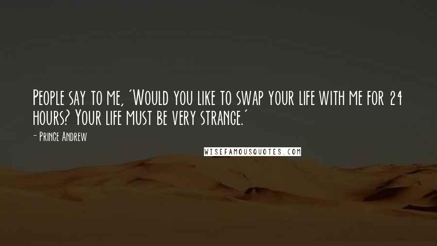 Prince Andrew Quotes: People say to me, 'Would you like to swap your life with me for 24 hours? Your life must be very strange.'