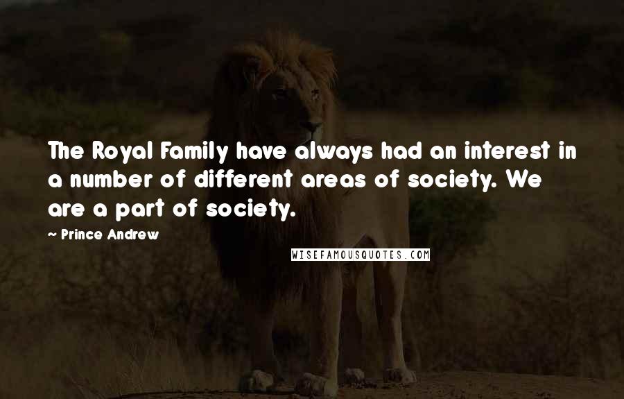 Prince Andrew Quotes: The Royal Family have always had an interest in a number of different areas of society. We are a part of society.