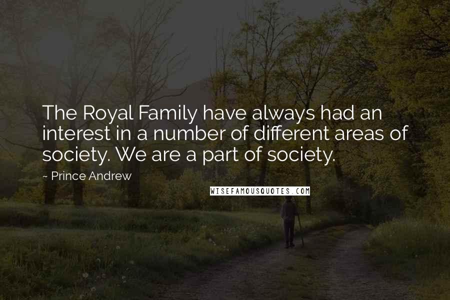 Prince Andrew Quotes: The Royal Family have always had an interest in a number of different areas of society. We are a part of society.