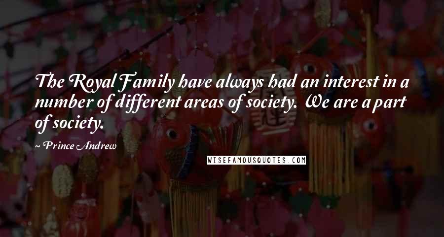 Prince Andrew Quotes: The Royal Family have always had an interest in a number of different areas of society. We are a part of society.