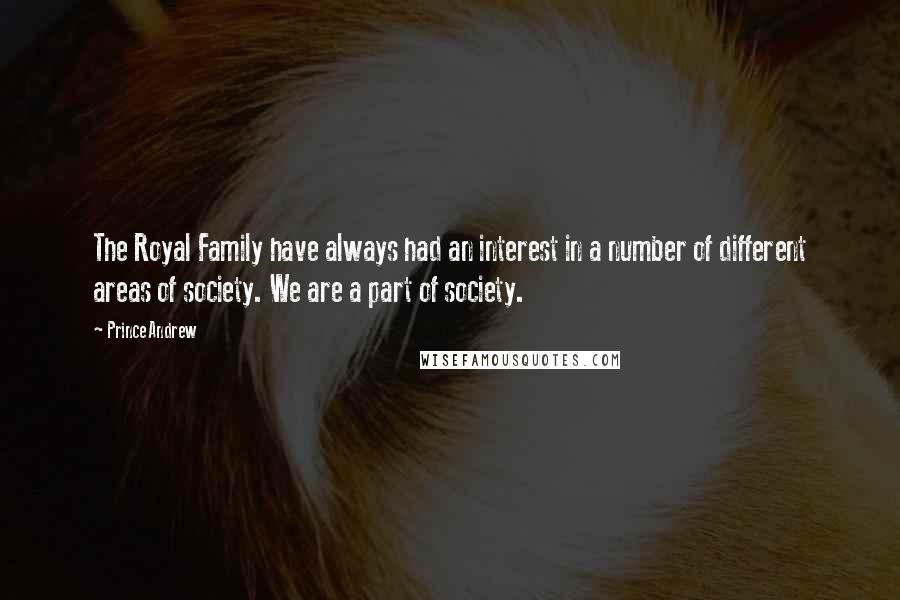 Prince Andrew Quotes: The Royal Family have always had an interest in a number of different areas of society. We are a part of society.