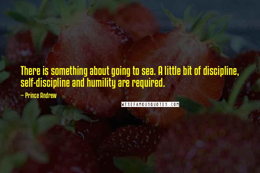 Prince Andrew Quotes: There is something about going to sea. A little bit of discipline, self-discipline and humility are required.