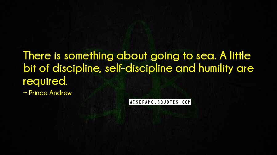 Prince Andrew Quotes: There is something about going to sea. A little bit of discipline, self-discipline and humility are required.
