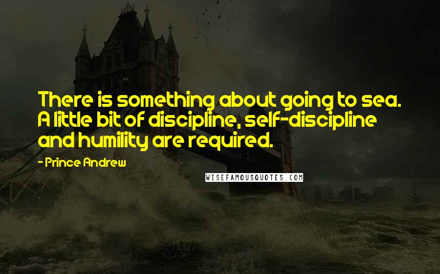 Prince Andrew Quotes: There is something about going to sea. A little bit of discipline, self-discipline and humility are required.