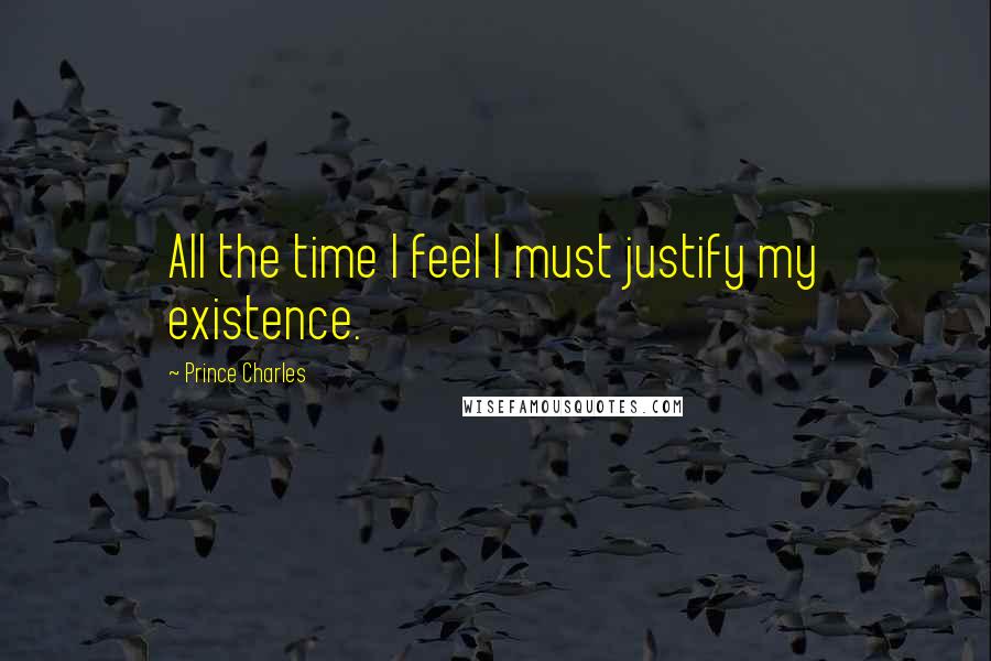 Prince Charles Quotes: All the time I feel I must justify my existence.