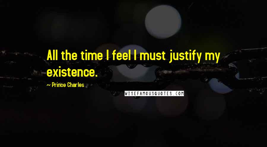 Prince Charles Quotes: All the time I feel I must justify my existence.