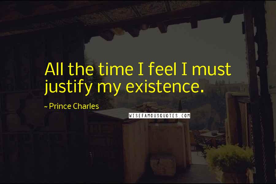 Prince Charles Quotes: All the time I feel I must justify my existence.