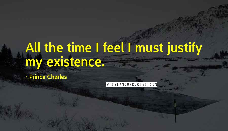 Prince Charles Quotes: All the time I feel I must justify my existence.