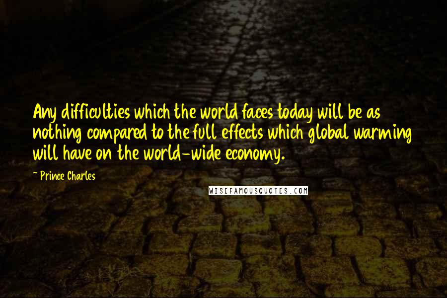 Prince Charles Quotes: Any difficulties which the world faces today will be as nothing compared to the full effects which global warming will have on the world-wide economy.