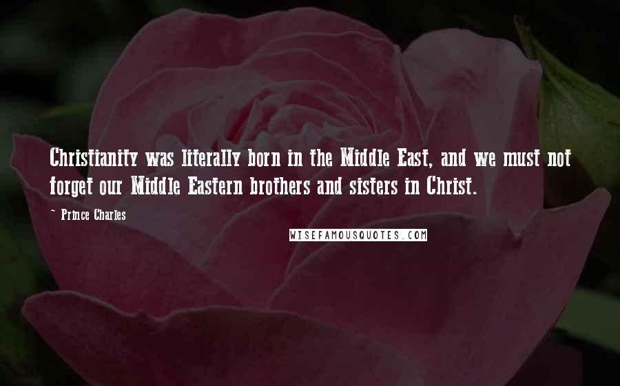 Prince Charles Quotes: Christianity was literally born in the Middle East, and we must not forget our Middle Eastern brothers and sisters in Christ.