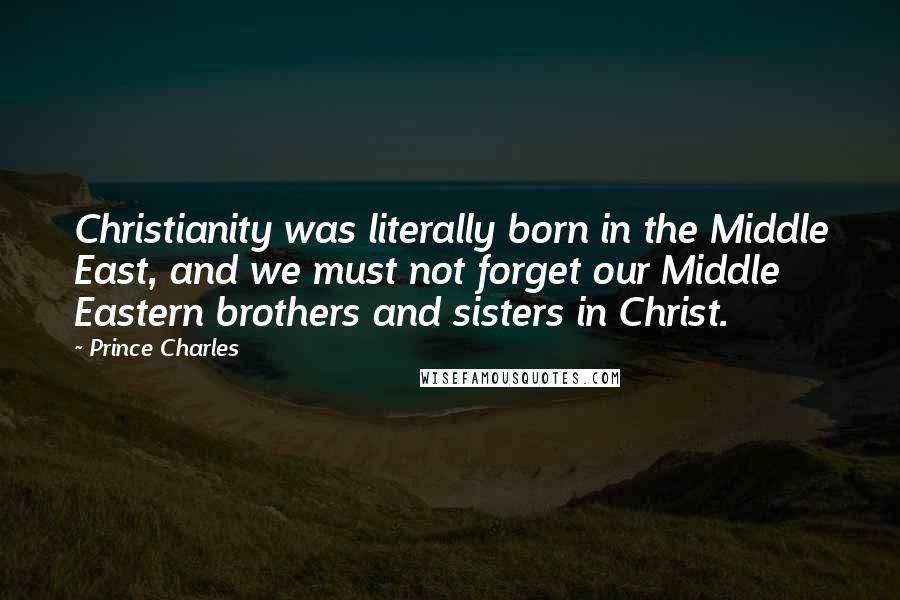 Prince Charles Quotes: Christianity was literally born in the Middle East, and we must not forget our Middle Eastern brothers and sisters in Christ.