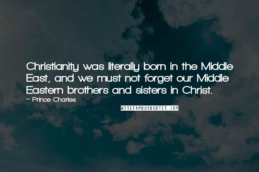 Prince Charles Quotes: Christianity was literally born in the Middle East, and we must not forget our Middle Eastern brothers and sisters in Christ.