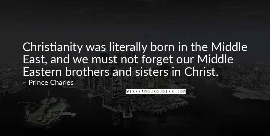 Prince Charles Quotes: Christianity was literally born in the Middle East, and we must not forget our Middle Eastern brothers and sisters in Christ.