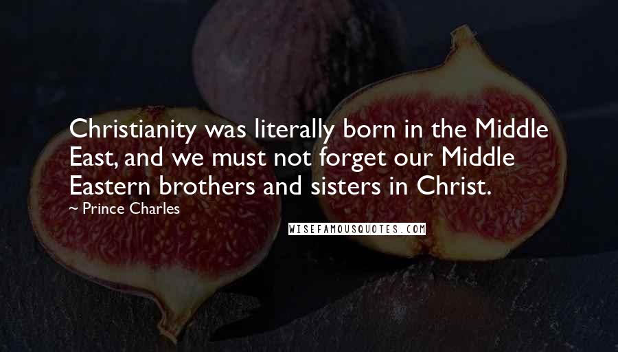 Prince Charles Quotes: Christianity was literally born in the Middle East, and we must not forget our Middle Eastern brothers and sisters in Christ.