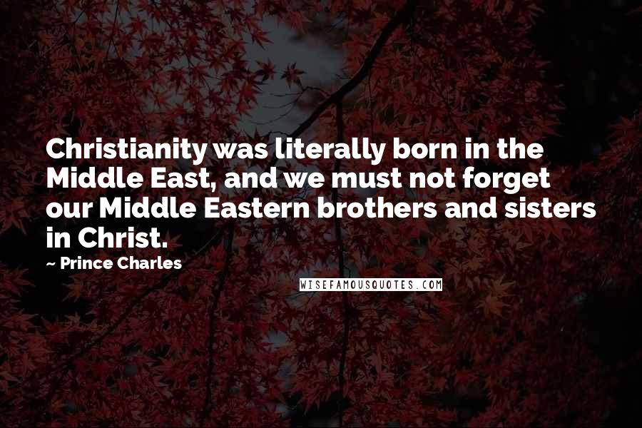 Prince Charles Quotes: Christianity was literally born in the Middle East, and we must not forget our Middle Eastern brothers and sisters in Christ.