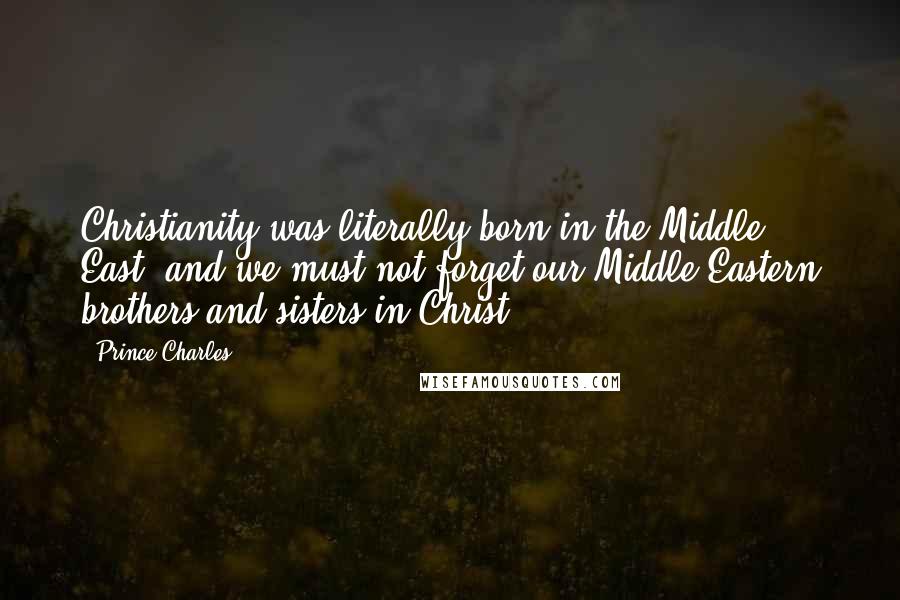 Prince Charles Quotes: Christianity was literally born in the Middle East, and we must not forget our Middle Eastern brothers and sisters in Christ.