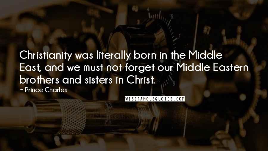 Prince Charles Quotes: Christianity was literally born in the Middle East, and we must not forget our Middle Eastern brothers and sisters in Christ.