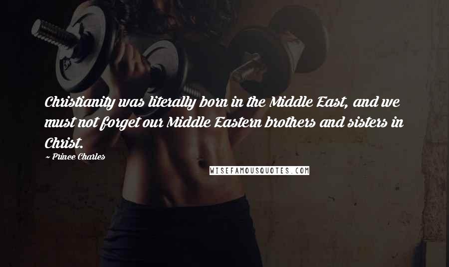 Prince Charles Quotes: Christianity was literally born in the Middle East, and we must not forget our Middle Eastern brothers and sisters in Christ.