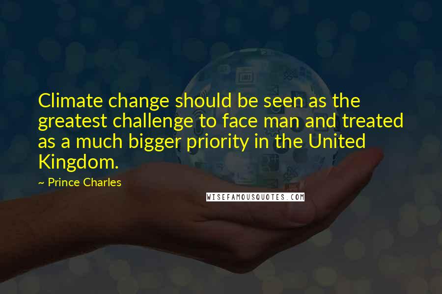 Prince Charles Quotes: Climate change should be seen as the greatest challenge to face man and treated as a much bigger priority in the United Kingdom.