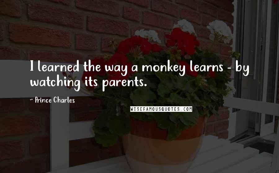 Prince Charles Quotes: I learned the way a monkey learns - by watching its parents.