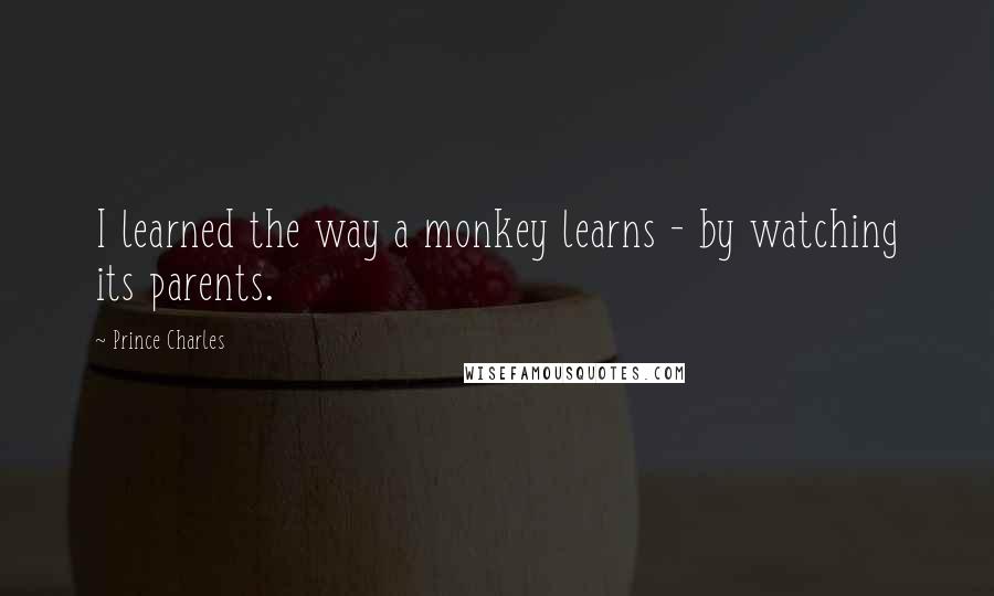 Prince Charles Quotes: I learned the way a monkey learns - by watching its parents.