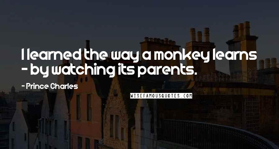 Prince Charles Quotes: I learned the way a monkey learns - by watching its parents.