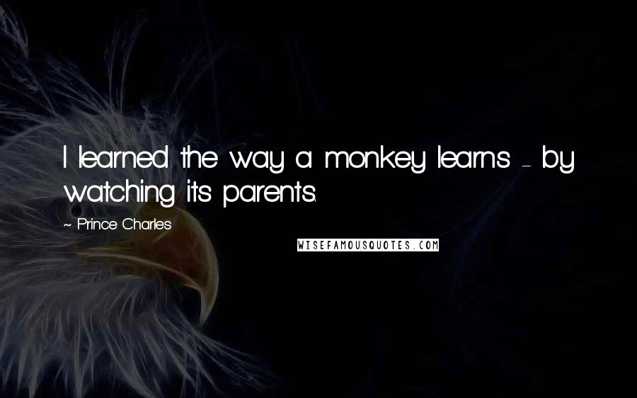 Prince Charles Quotes: I learned the way a monkey learns - by watching its parents.