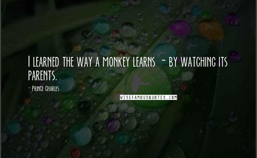 Prince Charles Quotes: I learned the way a monkey learns - by watching its parents.