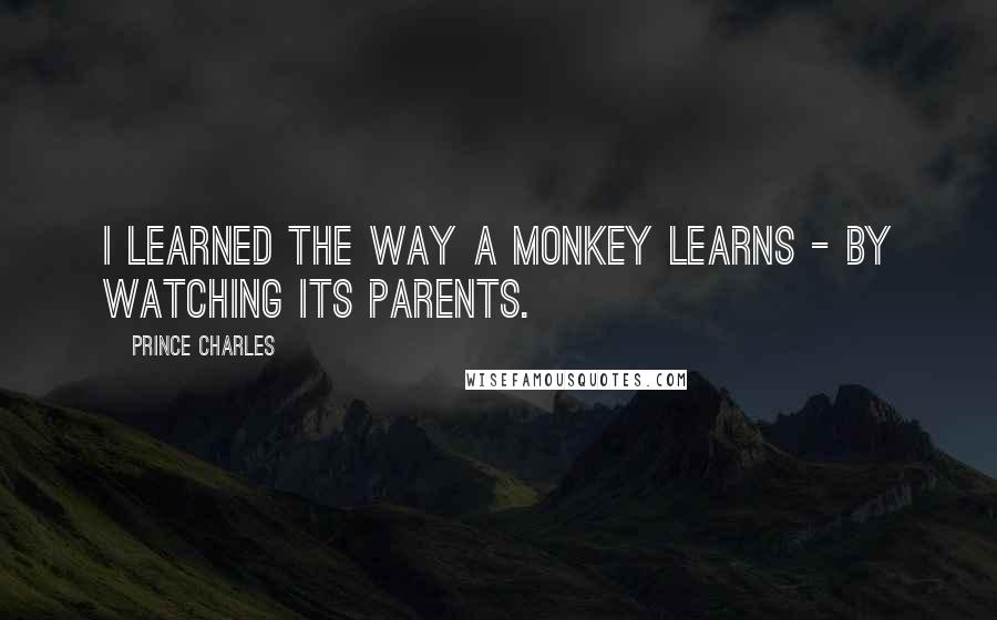 Prince Charles Quotes: I learned the way a monkey learns - by watching its parents.