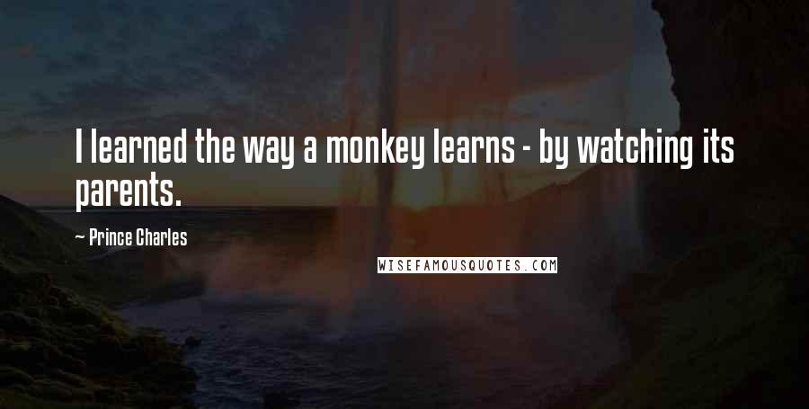 Prince Charles Quotes: I learned the way a monkey learns - by watching its parents.